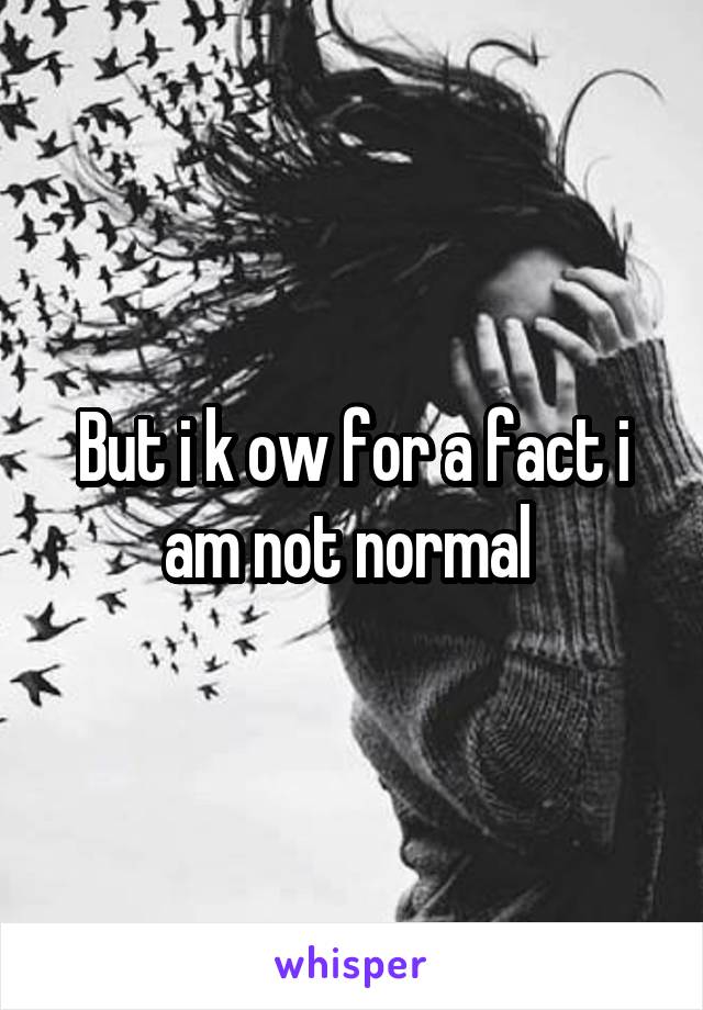 But i k ow for a fact i am not normal 