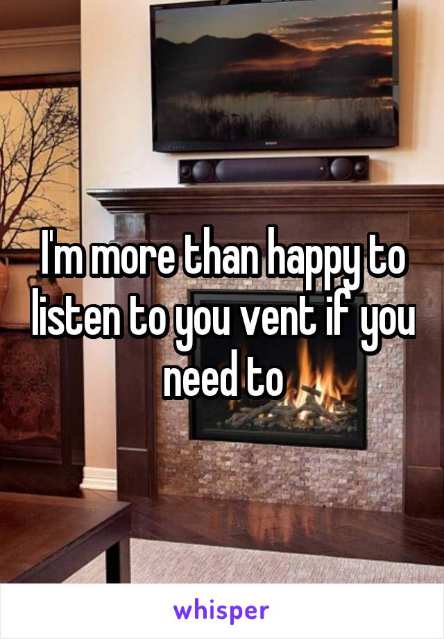 I'm more than happy to listen to you vent if you need to