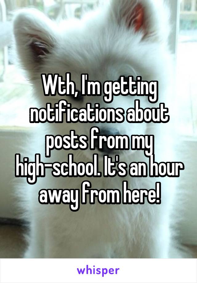 Wth, I'm getting notifications about posts from my high-school. It's an hour away from here!