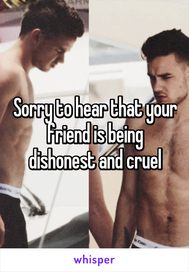 Sorry to hear that your friend is being dishonest and cruel