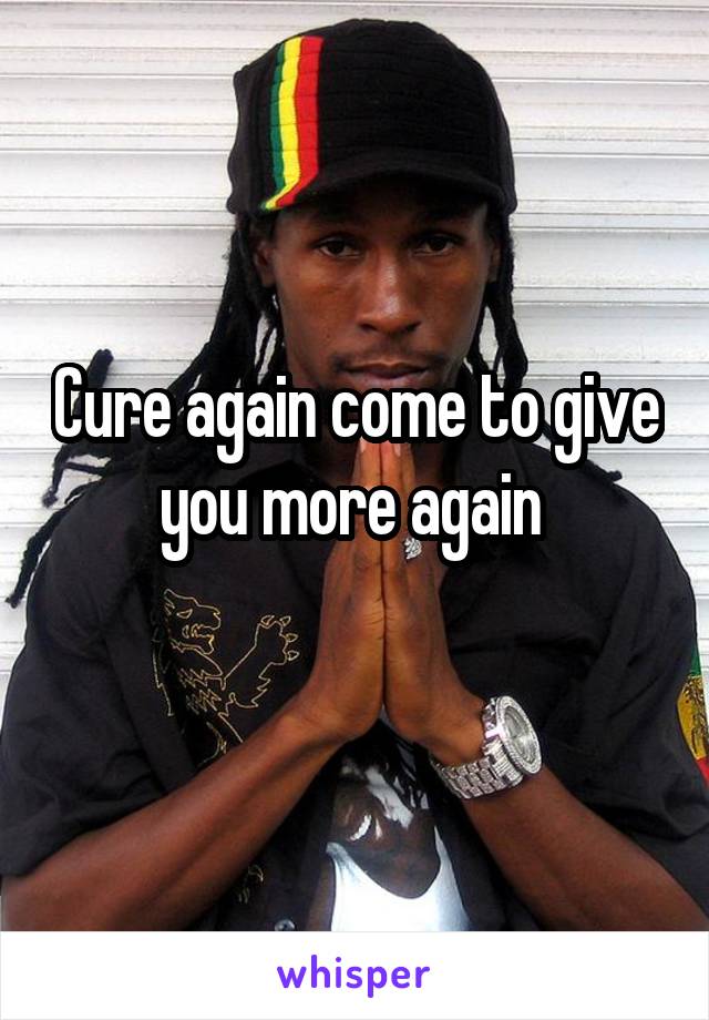 Cure again come to give you more again 
