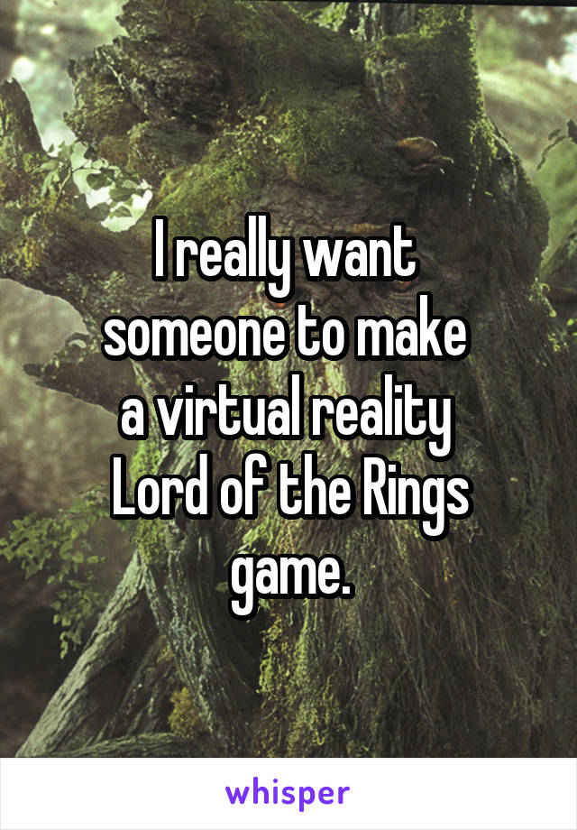 I really want 
someone to make 
a virtual reality 
Lord of the Rings game.