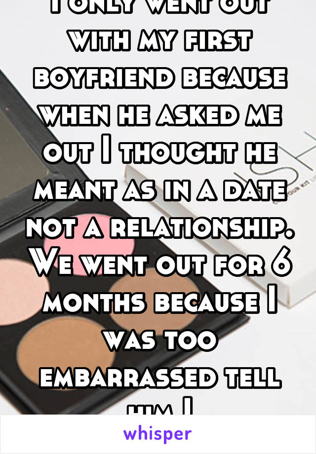 I only went out with my first boyfriend because when he asked me out I thought he meant as in a date not a relationship. We went out for 6 months because I was too embarrassed tell him I misunderstood