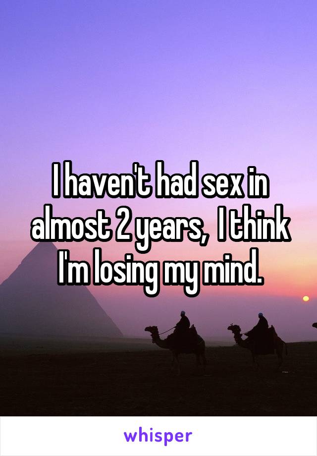 I haven't had sex in almost 2 years,  I think I'm losing my mind.