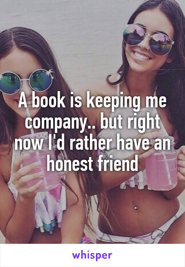 A book is keeping me company.. but right now I'd rather have an honest friend