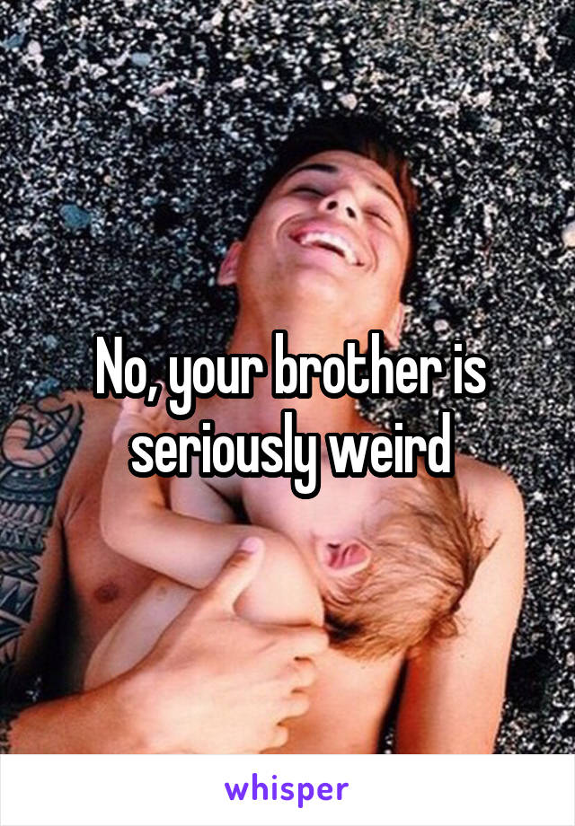 No, your brother is seriously weird