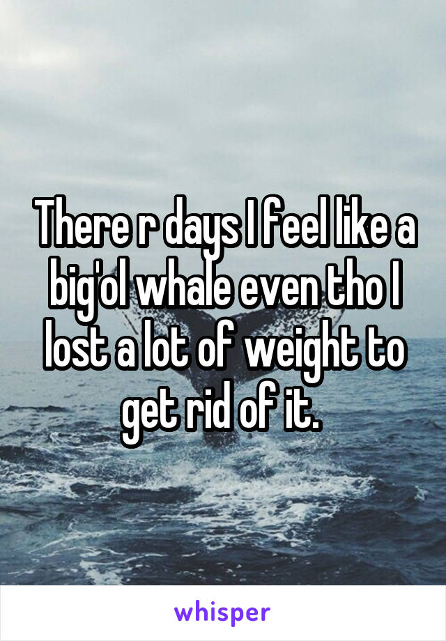 There r days I feel like a big'ol whale even tho I lost a lot of weight to get rid of it. 