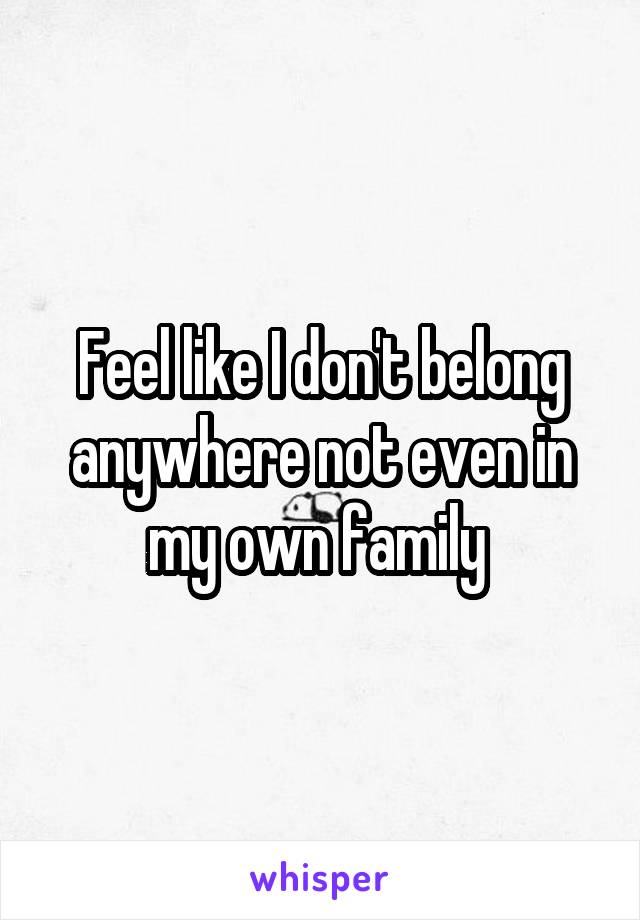 Feel like I don't belong anywhere not even in my own family 