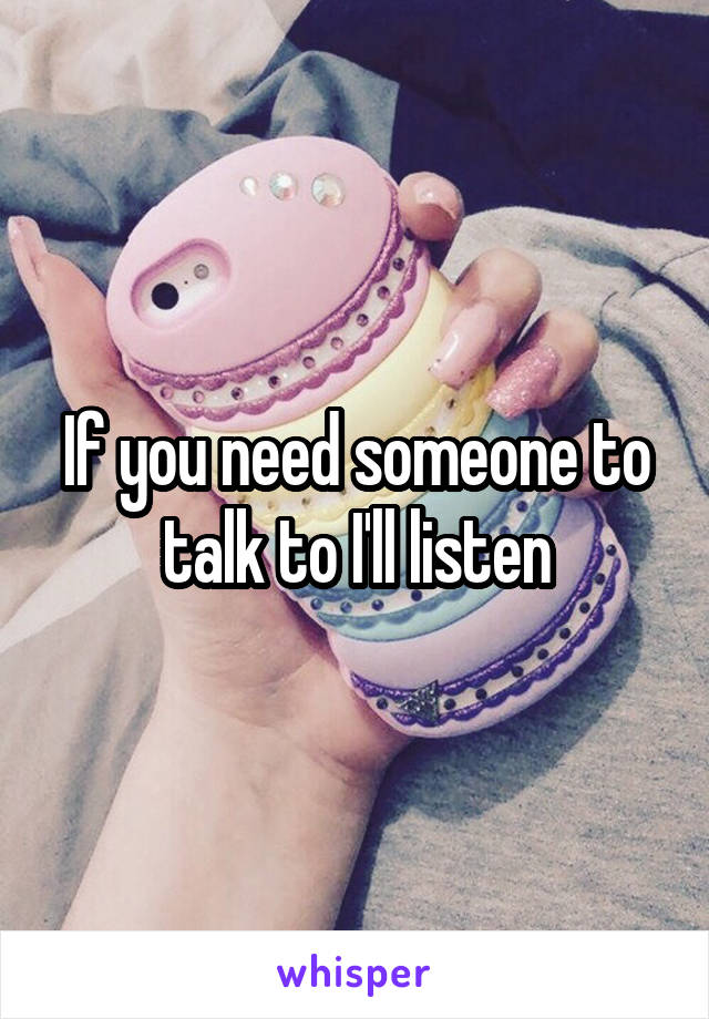 If you need someone to talk to I'll listen