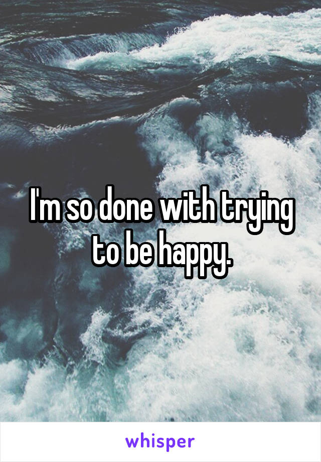 I'm so done with trying to be happy.