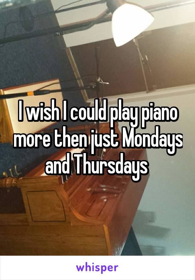 I wish I could play piano more then just Mondays and Thursdays 