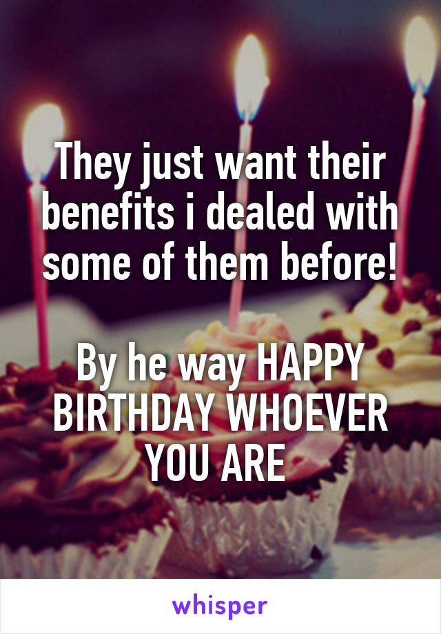 They just want their benefits i dealed with some of them before!

By he way HAPPY BIRTHDAY WHOEVER YOU ARE 