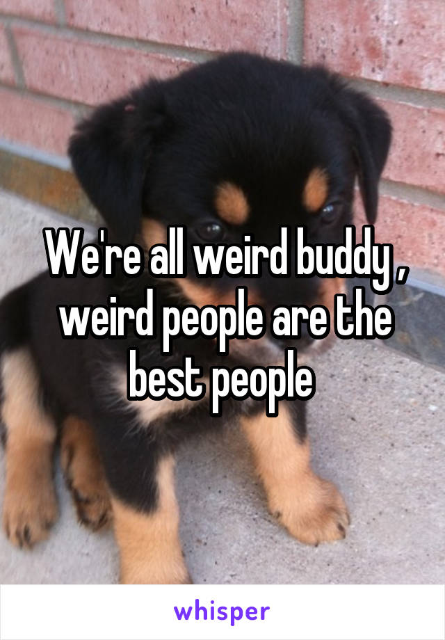 We're all weird buddy , weird people are the best people 