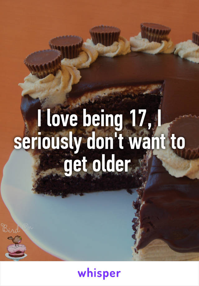 I love being 17, I seriously don't want to get older 