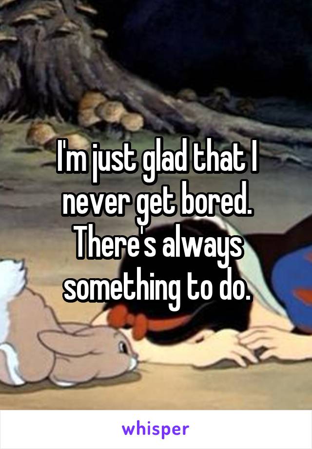 I'm just glad that I never get bored. There's always something to do.