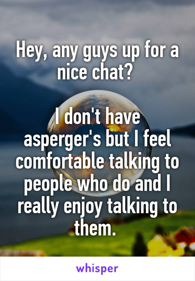 Hey, any guys up for a nice chat? 

I don't have asperger's but I feel comfortable talking to people who do and I really enjoy talking to them. 