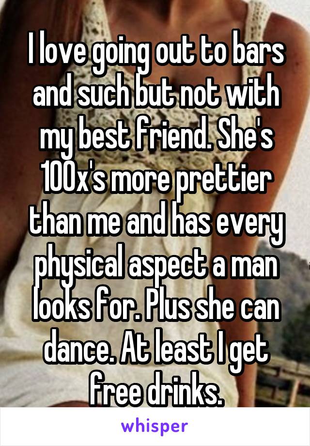 I love going out to bars and such but not with my best friend. She's 100x's more prettier than me and has every physical aspect a man looks for. Plus she can dance. At least I get free drinks.