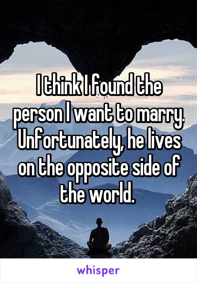 I think I found the person I want to marry. Unfortunately, he lives on the opposite side of the world. 