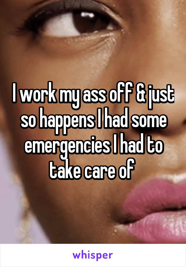 I work my ass off & just so happens I had some emergencies I had to take care of 