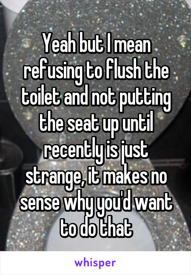 Yeah but I mean refusing to flush the toilet and not putting the seat up until recently is just strange, it makes no sense why you'd want to do that