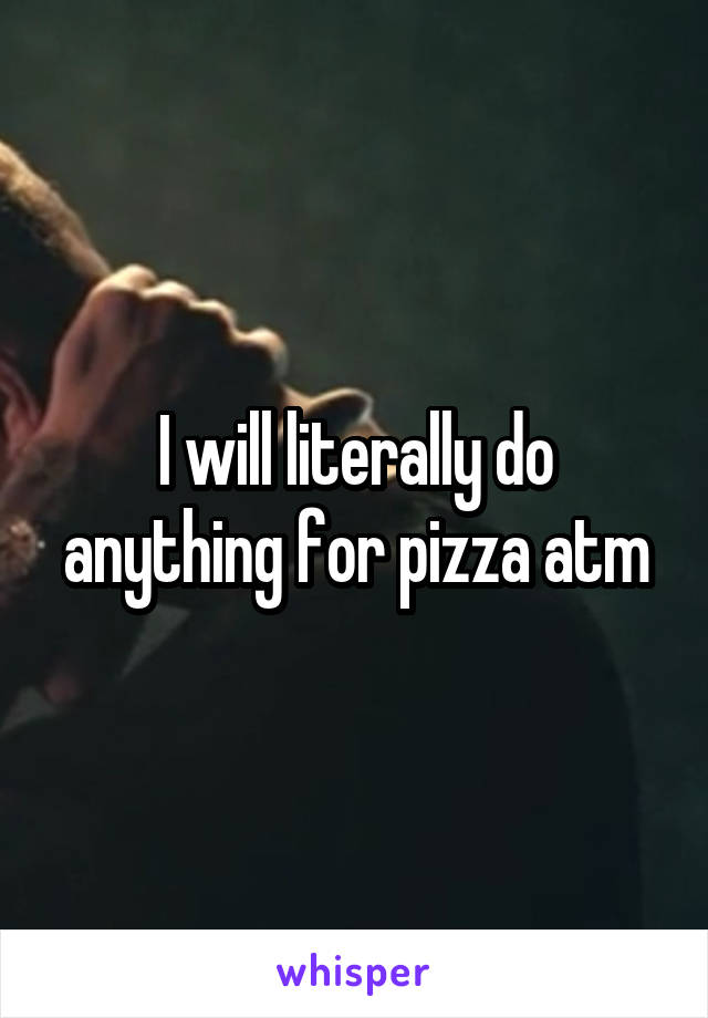 I will literally do anything for pizza atm