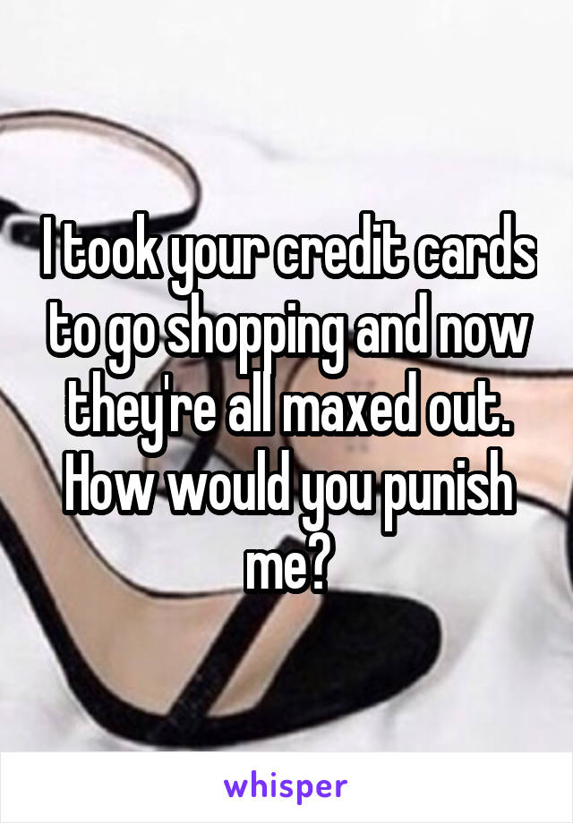 I took your credit cards to go shopping and now they're all maxed out. How would you punish me?