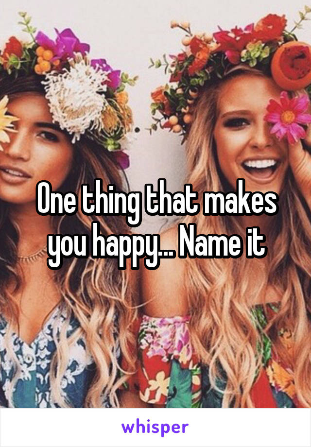 One thing that makes you happy... Name it