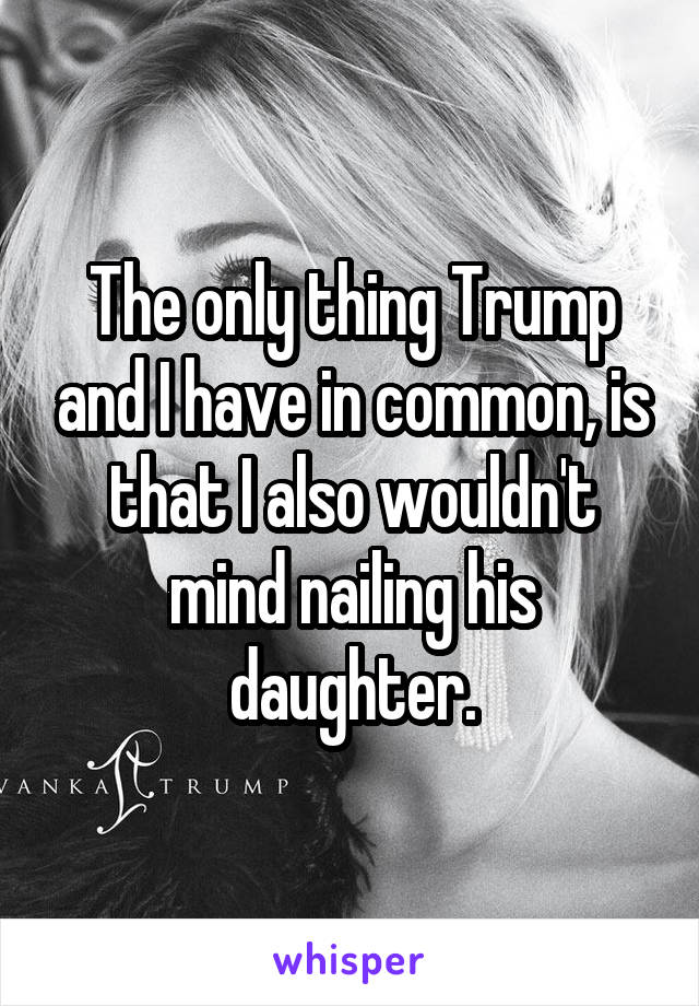 The only thing Trump and I have in common, is that I also wouldn't mind nailing his daughter.