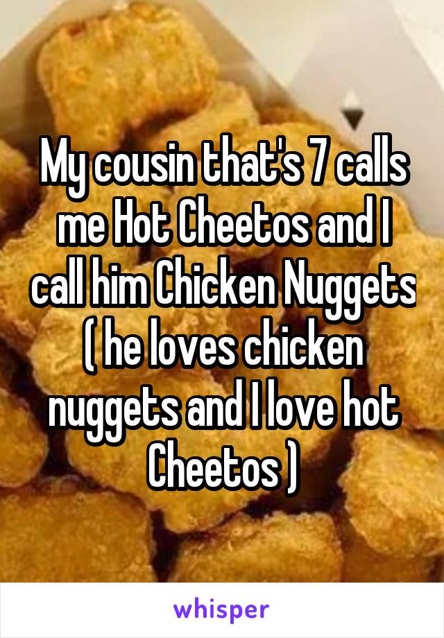 My cousin that's 7 calls me Hot Cheetos and I call him Chicken Nuggets ( he loves chicken nuggets and I love hot Cheetos )