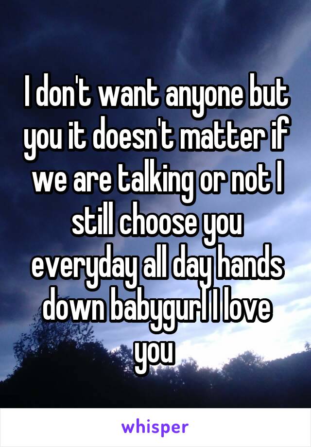 I don't want anyone but you it doesn't matter if we are talking or not I still choose you everyday all day hands down babygurl I love you 