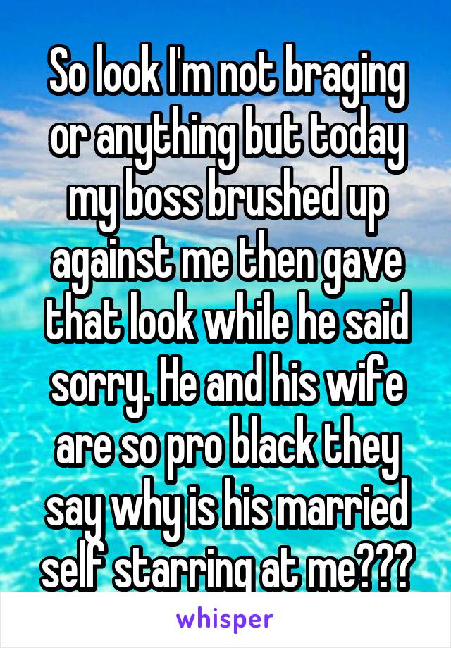 So look I'm not braging or anything but today my boss brushed up against me then gave that look while he said sorry. He and his wife are so pro black they say why is his married self starring at me???