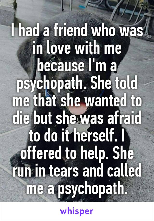 I had a friend who was in love with me because I'm a psychopath. She told me that she wanted to die but she was afraid to do it herself. I offered to help. She run in tears and called me a psychopath.