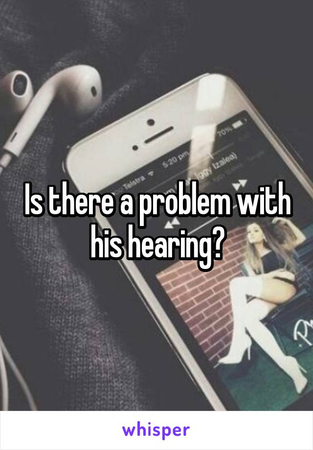 Is there a problem with his hearing?