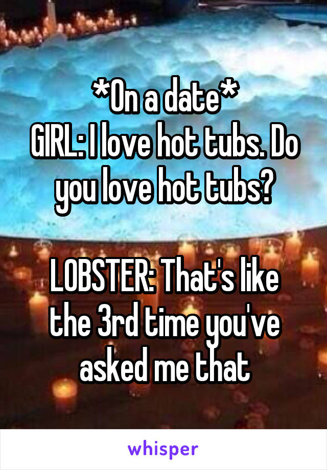 *On a date*
GIRL: I love hot tubs. Do you love hot tubs?

LOBSTER: That's like the 3rd time you've asked me that