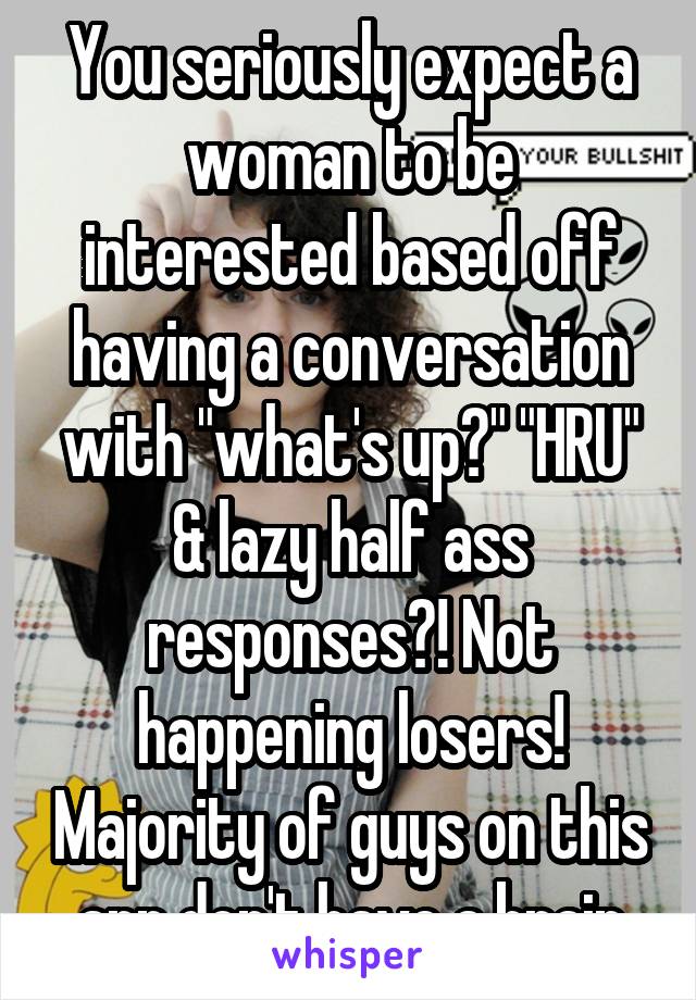 You seriously expect a woman to be interested based off having a conversation with "what's up?" "HRU" & lazy half ass responses?! Not happening losers! Majority of guys on this app don't have a brain