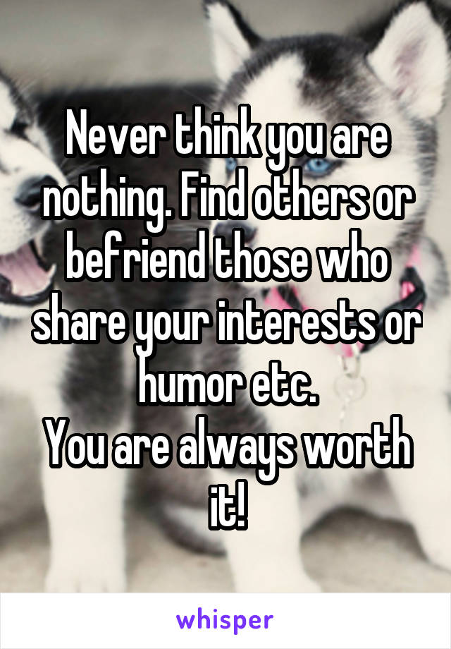 Never think you are nothing. Find others or befriend those who share your interests or humor etc.
You are always worth it!