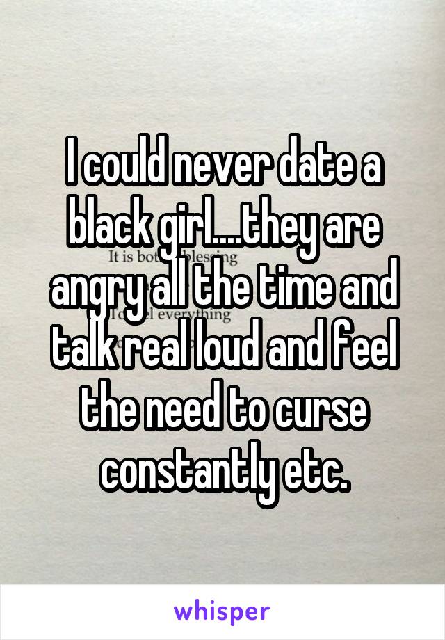 I could never date a black girl....they are angry all the time and talk real loud and feel the need to curse constantly etc.