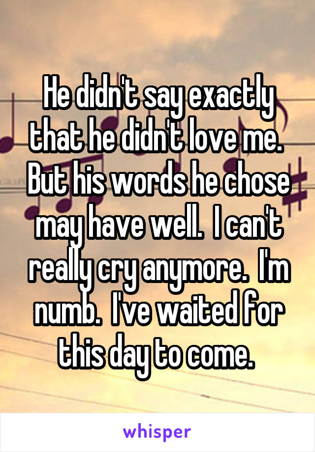 He didn't say exactly that he didn't love me.  But his words he chose may have well.  I can't really cry anymore.  I'm numb.  I've waited for this day to come. 