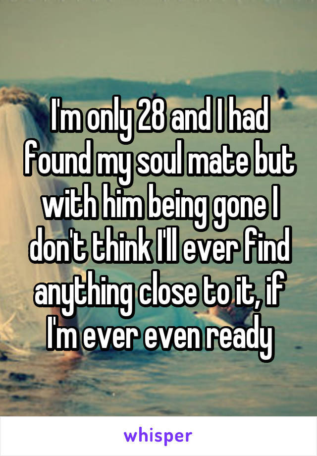 I'm only 28 and I had found my soul mate but with him being gone I don't think I'll ever find anything close to it, if I'm ever even ready