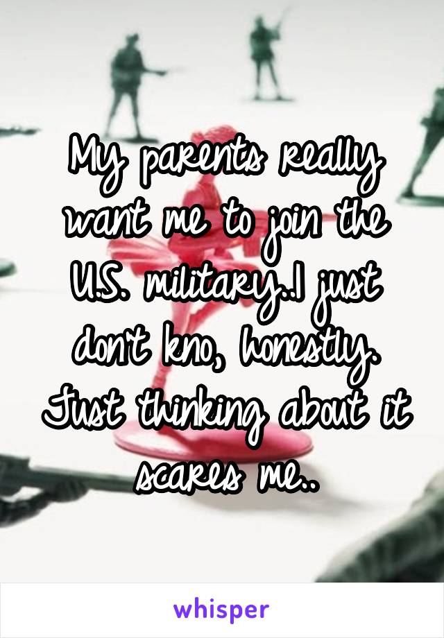 My parents really want me to join the U.S. military..I just don't kno, honestly.
Just thinking about it scares me..