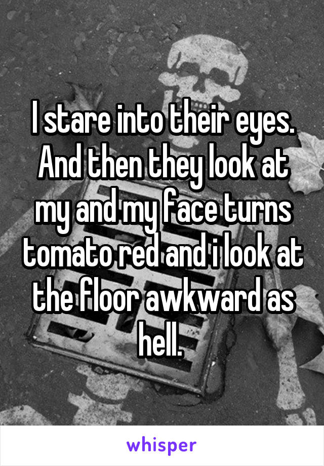 I stare into their eyes. And then they look at my and my face turns tomato red and i look at the floor awkward as hell. 