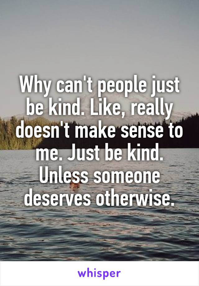 Why can't people just be kind. Like, really doesn't make sense to me. Just be kind. Unless someone deserves otherwise.