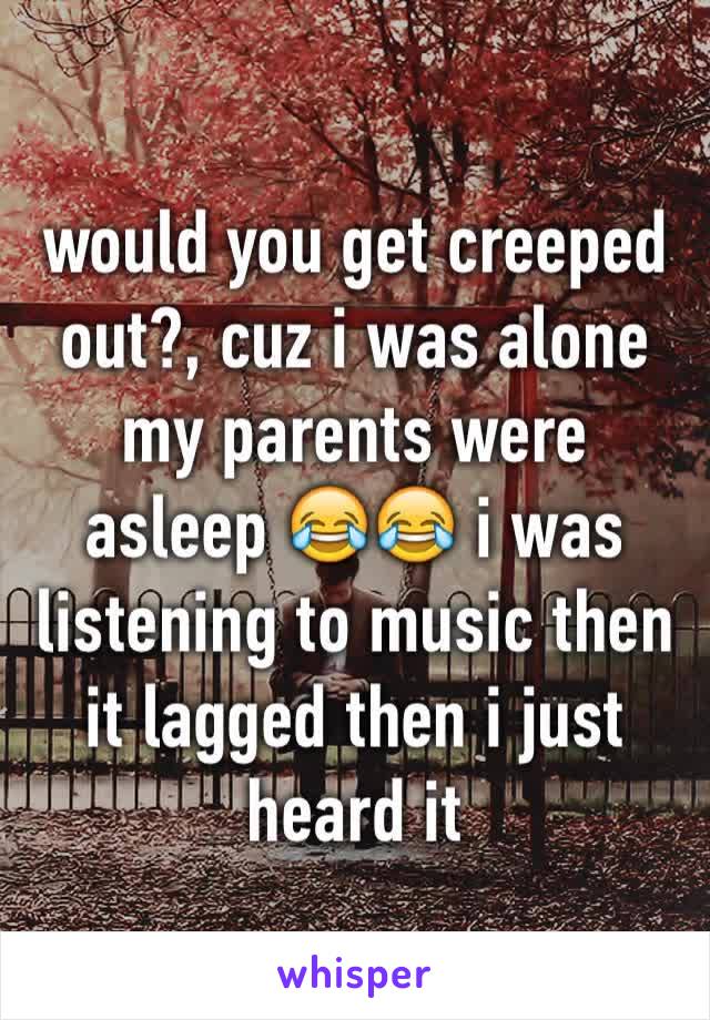 would you get creeped out?, cuz i was alone my parents were asleep 😂😂 i was listening to music then it lagged then i just heard it