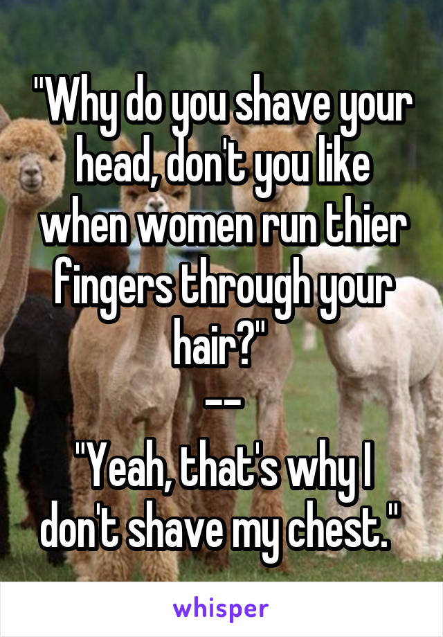 "Why do you shave your head, don't you like when women run thier fingers through your hair?" 
--
"Yeah, that's why I don't shave my chest." 