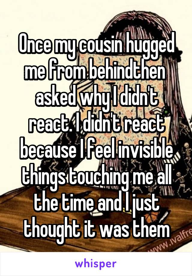 Once my cousin hugged me from behindthen  asked why I didn't react. I didn't react because I feel invisible things touching me all the time and I just thought it was them