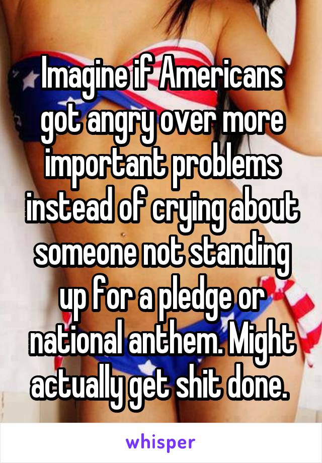 Imagine if Americans got angry over more important problems instead of crying about someone not standing up for a pledge or national anthem. Might actually get shit done. 