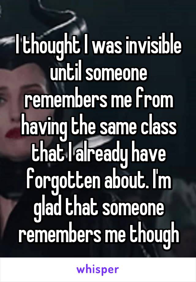 I thought I was invisible until someone remembers me from having the same class that I already have forgotten about. I'm glad that someone remembers me though