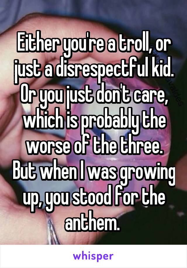 Either you're a troll, or just a disrespectful kid. Or you just don't care, which is probably the worse of the three. But when I was growing up, you stood for the anthem. 