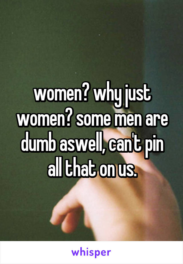 women? why just women? some men are dumb aswell, can't pin all that on us.