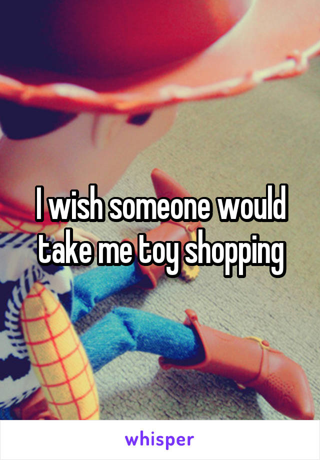 I wish someone would take me toy shopping